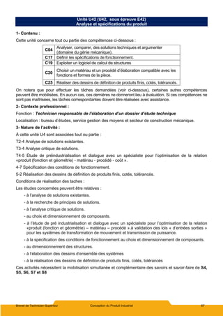 Brevet de Technicien Supérieur Conception du Produit Industriel 67
Unité U42 (U42, sous épreuve E42)
Analyse et spécifications du produit
1- Contenu :
Cette unité concerne tout ou partie des compétences ci-dessous :
C04
Analyser, comparer, des solutions techniques et argumenter
(domaine du génie mécanique).
C17 Définir les spécifications de fonctionnement.
C19 Exploiter un logiciel de calcul de structures
C20
Choisir un matériau et un procédé d’élaboration compatible avec les
fonctions et formes de la pièce.
C25 Réaliser des dessins de définition de produits finis, cotés, tolérancés.
On notera que pour effectuer les tâches demandées (voir ci-dessous), certaines autres compétences
peuvent être mobilisées. En aucun cas, ces dernières ne donneront lieu à évaluation. Si ces compétences ne
sont pas maîtrisées, les tâches correspondantes doivent être réalisées avec assistance.
2- Contexte professionnel :
Fonction : Technicien responsable de l’élaboration d’un dossier d’étude technique
Localisation : bureau d’études, service gestion des moyens et secteur de construction mécanique.
3- Nature de l’activité :
À cette unité U4 sont associées tout ou partie :
T2-4 Analyse de solutions existantes.
T3-4 Analyse critique de solutions.
T4-5 Étude de préindustrialisation et dialogue avec un spécialiste pour l’optimisation de la relation
«produit (fonction et géométrie) - matériau - procédé - coût ».
4-7 Spécification des conditions de fonctionnement.
5-2 Réalisation des dessins de définition de produits finis, cotés, tolérancés.
Conditions de réalisation des taches :
Les études concernées peuvent être relatives :
- à l’analyse de solutions existantes.
- à la recherche de principes de solutions.
- à l’analyse critique de solutions.
- au choix et dimensionnement de composants.
- à l’étude de pré industrialisation et dialogue avec un spécialiste pour l’optimisation de la relation
«produit (fonction et géométrie) – matériau – procédé ».à validation des lois « d’entrées sorties »
pour les systèmes de transformation de mouvement et transmission de puissance.
- à la spécification des conditions de fonctionnement au choix et dimensionnement de composants.
- au dimensionnement des structures.
- à l’élaboration des dessins d’ensemble des systèmes
- à la réalisation des dessins de définition de produits finis, cotés, tolérancés
Ces activités nécessitent la mobilisation simultanée et complémentaire des savoirs et savoir-faire de S4,
S5, S6, S7 et S8
 