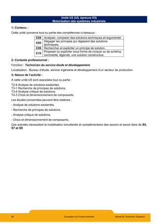 68 Conception du Produit Industriel Brevet de Technicien Supérieur
Unité U5 (U5, épreuve E5)
Motorisation des systèmes industriels
1- Contenu :
Cette unité concerne tout ou partie des compétences ci-dessous :
C04 Analyser, comparer des solutions techniques et argumenter.
C05
Dégager les principes qui régissent des solutions
techniques.
C09 Rechercher et expliciter un principe de solution.
C10
Proposer ou expliciter sous forme de croquis ou de schéma,
commenté, légendé, une solution constructive.
2- Contexte professionnel :
Fonction : Technicien du service étude et développement.
Localisation : Bureau d’étude, service ingénierie et développement d’un secteur de production.
3- Nature de l’activité :
A cette unité U5 sont associées tout ou partie :
T2-4 Analyse de solutions existantes.
T3-1 Recherche de principes de solutions.
T3-4 Analyse critique de solutions.
T4-3 Choix et dimensionnement de composants.
Les études concernées peuvent être relatives :
- Analyse de solutions existantes.
- Recherche de principes de solutions.
- Analyse critique de solutions.
- Choix et dimensionnement de composants.
Ces activités nécessitent la mobilisation simultanée et complémentaire des savoirs et savoir-faire de S5,
S7 et S8
 