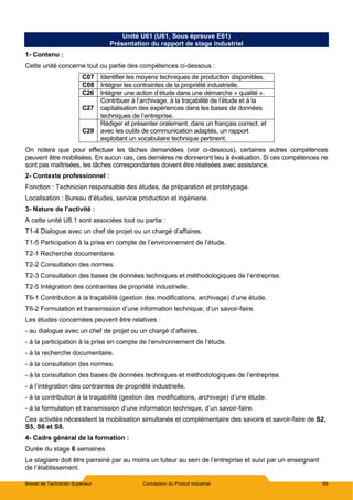 Brevet de Technicien Supérieur Conception du Produit Industriel 69
Unité U61 (U61, Sous épreuve E61)
Présentation du rapport de stage industriel
1- Contenu :
Cette unité concerne tout ou partie des compétences ci-dessous :
C07 Identifier les moyens techniques de production disponibles.
C08 Intégrer les contraintes de la propriété industrielle.
C26 Intégrer une action d’étude dans une démarche « qualité ».
C27
Contribuer à l’archivage, à la traçabilité de l’étude et à la
capitalisation des expériences dans les bases de données
techniques de l’entreprise.
C29
Rédiger et présenter oralement, dans un français correct, et
avec les outils de communication adaptés, un rapport
exploitant un vocabulaire technique pertinent.
On notera que pour effectuer les tâches demandées (voir ci-dessous), certaines autres compétences
peuvent être mobilisées. En aucun cas, ces dernières ne donneront lieu à évaluation. Si ces compétences ne
sont pas maîtrisées, les tâches correspondantes doivent être réalisées avec assistance.
2- Contexte professionnel :
Fonction : Technicien responsable des études, de préparation et prototypage.
Localisation : Bureau d’études, service production et ingénierie.
3- Nature de l’activité :
A cette unité U8.1 sont associées tout ou partie :
T1-4 Dialogue avec un chef de projet ou un chargé d’affaires.
T1-5 Participation à la prise en compte de l’environnement de l’étude.
T2-1 Recherche documentaire.
T2-2 Consultation des normes.
T2-3 Consultation des bases de données techniques et méthodologiques de l’entreprise.
T2-5 Intégration des contraintes de propriété industrielle.
T6-1 Contribution à la traçabilité (gestion des modifications, archivage) d’une étude.
T6-2 Formulation et transmission d’une information technique, d’un savoir-faire.
Les études concernées peuvent être relatives :
- au dialogue avec un chef de projet ou un chargé d’affaires.
- à la participation à la prise en compte de l’environnement de l’étude.
- à la recherche documentaire.
- à la consultation des normes.
- à la consultation des bases de données techniques et méthodologiques de l’entreprise.
- à l’intégration des contraintes de propriété industrielle.
- à la contribution à la traçabilité (gestion des modifications, archivage) d’une étude.
- à la formulation et transmission d’une information technique, d’un savoir-faire.
Ces activités nécessitent la mobilisation simultanée et complémentaire des savoirs et savoir-faire de S2,
S5, S6 et S8.
4- Cadre général de la formation :
Durée du stage 6 semaines
Le stagiaire doit être parrainé par au moins un tuteur au sein de l’entreprise et suivi par un enseignant
de l’établissement.
 