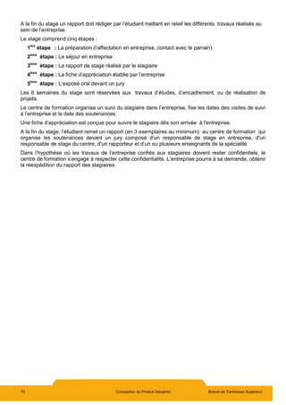 70 Conception du Produit Industriel Brevet de Technicien Supérieur
A la fin du stage un rapport doit rédiger par l’étudiant mettant en relief les différents travaux réalisés au
sein de l’entreprise.
Le stage comprend cinq étapes :
1ère
étape : La préparation (l’affectation en entreprise, contact avec le parrain)
2ème
étape : Le séjour en entreprise
3ème
étape : Le rapport de stage réalisé par le stagiaire
4ème
étape : La fiche d’appréciation établie par l’entreprise
5ème
étape : L’exposé oral devant un jury
Les 6 semaines du stage sont réservées aux travaux d’études, d’encadrement, ou de réalisation de
projets.
Le centre de formation organise un suivi du stagiaire dans l’entreprise, fixe les dates des visites de suivi
à l’entreprise et la date des soutenances
Une fiche d’appréciation est conçue pour suivre le stagiaire dès son arrivée à l'entreprise.
A la fin du stage, l’étudiant remet un rapport (en 3 exemplaires au minimum) au centre de formation qui
organise les soutenances devant un jury composé d’un responsable de stage en entreprise, d'un
responsable de stage du centre, d'un rapporteur et d’un ou plusieurs enseignants de la spécialité.
Dans l’hypothèse où les travaux de l’entreprise confiés aux stagiaires doivent rester confidentiels, le
centre de formation s’engage à respecter cette confidentialité. L’entreprise pourra à sa demande, obtenir
la réexpédition du rapport des stagiaires.
 