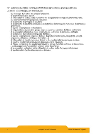 72 Conception du Produit Industriel Brevet de Technicien Supérieur
T5-1 Elaboration du modèle numérique définitif et des représentations graphiques dérivées.
Les études concernées peuvent être relatives :
- au décodage d’un cahier des charges fonctionnel.
- à la reformulation d’un besoin.
- à l’élaboration de tout ou partie d’un cahier des charges fonctionnel (éventuellement sur site).
- au recensement de la logistique de production.
- à la recherche de principes de solutions.
- à la recherche de solutions constructives et élaboration de la maquette numérique de conception
préliminaire.
- à la prise en compte des coûts et délais.
- à l’argumentation au sein d’un groupe projet en vue d’une validation de l’étude préliminaire.
- à la conception collaborative et pris en compte des contraintes de conception partagée.
- à la réalisation du modèle numérique 3D de l’étude.
- à la prise en compte des exigences de la vie du produit (maintenabilité, réparabilité, sécurité,
ergonomie, utilisation, esthétique, élimination….).
- à l’élaboration du modèle numérique définitif et des représentations graphiques dérivées.
- à l’analyse fonctionnelle et structurelle des équipements industriels
- à l’étude comparative des solutions constructives en vue d’un choix technique et économique.
- au développement d’une solution selon un cahier des charges
- à la conception, réalisation, test et intégration de tout ou partie d’un système technique
- à la présentation d’un travail personnel ou d’équipe.
 