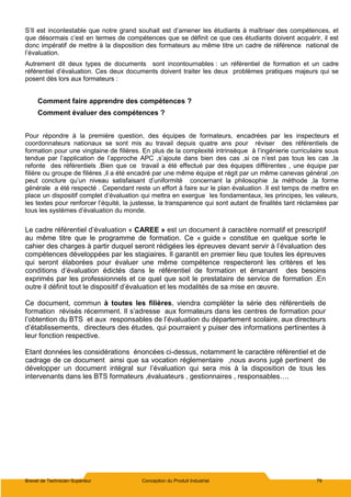 Brevet de Technicien Supérieur Conception du Produit Industriel 79
S’Il est incontestable que notre grand souhait est d’amener les étudiants à maîtriser des compétences, et
que désormais c’est en termes de compétences que se définit ce que ces étudiants doivent acquérir, il est
donc impératif de mettre à la disposition des formateurs au même titre un cadre de référence national de
l’évaluation.
Autrement dit deux types de documents sont incontournables : un référentiel de formation et un cadre
référentiel d’évaluation. Ces deux documents doivent traiter les deux problèmes pratiques majeurs qui se
posent dès lors aux formateurs :
Comment faire apprendre des compétences ?
Comment évaluer des compétences ?
Pour répondre à la première question, des équipes de formateurs, encadrées par les inspecteurs et
coordonnateurs nationaux se sont mis au travail depuis quatre ans pour réviser des référentiels de
formation pour une vingtaine de filières. En plus de la complexité intrinsèque à l’ingénierie curriculaire sous
tendue par l’application de l’approche APC ,s’ajoute dans bien des cas ,si ce n’est pas tous les cas ,la
refonte des référentiels .Bien que ce travail a été effectué par des équipes différentes , une équipe par
filière ou groupe de filières ,il a été encadré par une même équipe et régit par un même canevas général ,on
peut conclure qu’un niveau satisfaisant d’uniformité concernant la philosophie ,la méthode ,la forme
générale a été respecté . Cependant reste un effort à faire sur le plan évaluation .Il est temps de mettre en
place un dispositif complet d’évaluation qui mettra en exergue les fondamentaux, les principes, les valeurs,
les textes pour renforcer l’équité, la justesse, la transparence qui sont autant de finalités tant réclamées par
tous les systèmes d’évaluation du monde.
Le cadre référentiel d’évaluation « CAREE » est un document à caractère normatif et prescriptif
au même titre que le programme de formation. Ce « guide » constitue en quelque sorte le
cahier des charges à partir duquel seront rédigées les épreuves devant servir à l’évaluation des
compétences développées par les stagiaires. Il garantit en premier lieu que toutes les épreuves
qui seront élaborées pour évaluer une même compétence respecteront les critères et les
conditions d’évaluation édictés dans le référentiel de formation et émanant des besoins
exprimés par les professionnels et ce quel que soit le prestataire de service de formation .En
outre il définit tout le dispositif d’évaluation et les modalités de sa mise en œuvre.
Ce document, commun à toutes les filières, viendra compléter la série des référentiels de
formation révisés récemment. Il s’adresse aux formateurs dans les centres de formation pour
l’obtention du BTS et aux responsables de l’évaluation du département scolaire, aux directeurs
d’établissements, directeurs des études, qui pourraient y puiser des informations pertinentes à
leur fonction respective.
Etant données les considérations énoncées ci-dessus, notamment le caractère référentiel et de
cadrage de ce document ainsi que sa vocation réglementaire ,nous avons jugé pertinent de
développer un document intégral sur l’évaluation qui sera mis à la disposition de tous les
intervenants dans les BTS formateurs ,évaluateurs , gestionnaires , responsables….
 
