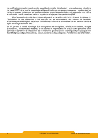 8 Conception du Produit Industriel Brevet de Technicien Supérieur
de certification (compétences et savoirs associés et modalité d'évaluation) , une analyse des situations
de travail (AST) ainsi que la concertation et la contribution de personnes ressources , représentant les
parties prenantes ,notamment les représentants des entreprises potentielles, est nécessaire pour définir
le référentiel des tâches et des métiers , appelé dans le jargon des spécialistes (RAP).
Afin d'assurer l'uniformité des contenus et garantir le caractère national du diplôme, la révision ou
l'élaboration de ces référentiels a été assurée par les représentants des centres de formation,
supervisée par les chargés d’inspection, coordonnateur national et administrée par les services centraux
ayant en charge le dossier BTS.
En fin, je tiens à rendre hommage aux enseignantes et enseignants, directeurs de centres, chargés
d’inspection , coordonnateur national, à nos cadres et responsables et à toute autre personne ayant
participé ou contribuée à l'élaboration de ce référentiel pour la rigueur scientifique et pédagogique dont
ils ont fait preuve et pour la qualité du produit, qui sans doute participera à l'amélioration de la formation.
 