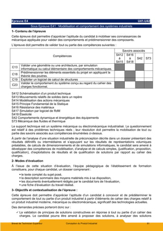Brevet de Technicien Supérieur Conception du Produit Industriel 81
Epreuve E4 U41-U42
Sous Epreuve E41 : Modélisation et comportement des systèmes industriels
1- Contenu de l’épreuve
Cette épreuve doit permettre d’apprécier l’aptitude du candidat à mobiliser ses connaissances de
mécanique appliquée pour valider des comportements et prédimensionner des composants.
L’épreuve doit permettre de valider tout ou partie des compétences suivantes :
Compétences
Savoirs associés
S412
à
S415
S416
à
S418
S42 S73
C13
Valider une géométrie ou une architecture, par simulation
informatique ou calcul élémentaire des comportements mécaniques.
C18
Prédimensionner les éléments essentiels du projet en appliquant la
théorie des poutres.
C19 Exploiter un logiciel de calcul de structures
C23
Valider le comportement du système conçu au regard du cahier des
charges fonctionnel.
S412 Schématisation d’un produit technique
S413 Mouvements relatifs de solides dans un repère
S414 Modélisation des actions mécaniques
S415 Principe Fondamental de la Statique
S416 Résistance des matériaux
S417 Simulation par logiciel de RdM
S418 Élasticité
S42 Comportements dynamique et énergétique des équipements
S73 Mécanique des fluides et thermique
Le support technique est un système mécanique ou électromécanique industrialisé. Le questionnement
est relatif à des problèmes techniques réels ; leur résolution doit permettre la mobilisation de tout ou
partie des savoirs associés aux compétences énumérées ci-dessus.
À partir de l’analyse d’une situation industrielle de préconception décrite dans un dossier présentant des
résultats définitifs ou intermédiaires et s’appuyant sur les résultats de représentations volumiques
préalables, de calculs de dimensionnements et de simulations informatiques, le candidat sera amené à
développer des compétences de modélisation, d’analyse et de calculs simples, (justification, proposition,
qualification), d’exploitations de résultats et de qualification de solutions par rapport au cahier des
charges.
2- Modes d’évaluation
À l’issue de cette situation d’évaluation, l’équipe pédagogique de l’établissement de formation
constituera, pour chaque candidat, un dossier comprenant :
 le texte complet du sujet posé,
 la description sommaire des moyens matériels mis à sa disposition,
 les documents éventuellement rédigés par le candidat lors de l’évaluation,
 une fiche d’évaluation du travail réalisé.
3- Objectifs et contextualisation de l’épreuve :
Cette épreuve doit permettre d’apprécier l’aptitude d’un candidat à concevoir et de prédéterminer le
comportement de tout ou partie d’un produit industriel à partir d’éléments de cahier des charges relatif à
un produit industriel moderne, mécanique ou électromécanique, significatif des technologies actuelles.
Des demandes précises porteront donc sur :
 La validation de principes de solutions constructives en réponse à tout ou partie d’un cahier des
charges. Le candidat pourra être amené à proposer des solutions, à analyser des solutions
 