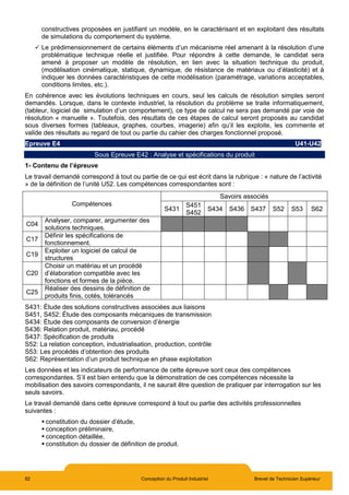 82 Conception du Produit Industriel Brevet de Technicien Supérieur
constructives proposées en justifiant un modèle, en le caractérisant et en exploitant des résultats
de simulations du comportement du système.
 Le prédimensionnement de certains éléments d’un mécanisme réel amenant à la résolution d’une
problématique technique réelle et justifiée. Pour répondre à cette demande, le candidat sera
amené à proposer un modèle de résolution, en lien avec la situation technique du produit,
(modélisation cinématique, statique, dynamique, de résistance de matériaux ou d’élasticité) et à
indiquer les données caractéristiques de cette modélisation (paramétrage, variations acceptables,
conditions limites, etc.).
En cohérence avec les évolutions techniques en cours, seul les calculs de résolution simples seront
demandés. Lorsque, dans le contexte industriel, la résolution du problème se traite informatiquement,
(tableur, logiciel de simulation d’un comportement), ce type de calcul ne sera pas demandé par voie de
résolution « manuelle ». Toutefois, des résultats de ces étapes de calcul seront proposés au candidat
sous diverses formes (tableaux, graphes, courbes, imagerie) afin qu’il les exploite, les commente et
valide des résultats au regard de tout ou partie du cahier des charges fonctionnel proposé.
Epreuve E4 U41-U42
Sous Epreuve E42 : Analyse et spécifications du produit
1- Contenu de l’épreuve
Le travail demandé correspond à tout ou partie de ce qui est écrit dans la rubrique : « nature de l’activité
» de la définition de l’unité U52. Les compétences correspondantes sont :
Compétences
Savoirs associés
S431
S451
S452
S434 S436 S437 S52 S53 S62
C04
Analyser, comparer, argumenter des
solutions techniques.
C17
Définir les spécifications de
fonctionnement.
C19
Exploiter un logiciel de calcul de
structures
C20
Choisir un matériau et un procédé
d’élaboration compatible avec les
fonctions et formes de la pièce.
C25
Réaliser des dessins de définition de
produits finis, cotés, tolérancés
S431: Étude des solutions constructives associées aux liaisons
S451, S452: Étude des composants mécaniques de transmission
S434: Étude des composants de conversion d’énergie
S436: Relation produit, matériau, procédé
S437: Spécification de produits
S52: La relation conception, industrialisation, production, contrôle
S53: Les procédés d’obtention des produits
S62: Représentation d’un produit technique en phase exploitation
Les données et les indicateurs de performance de cette épreuve sont ceux des compétences
correspondantes. S’il est bien entendu que la démonstration de ces compétences nécessite la
mobilisation des savoirs correspondants, il ne saurait être question de pratiquer par interrogation sur les
seuls savoirs.
Le travail demandé dans cette épreuve correspond à tout ou partie des activités professionnelles
suivantes :
 constitution du dossier d’étude,
 conception préliminaire,
 conception détaillée,
 constitution du dossier de définition de produit.
 