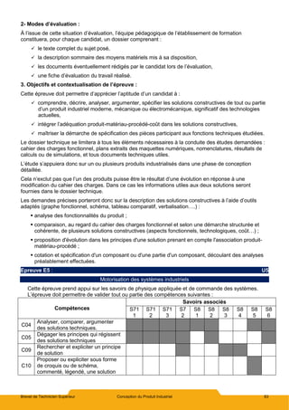 Brevet de Technicien Supérieur Conception du Produit Industriel 83
2- Modes d’évaluation :
À l’issue de cette situation d’évaluation, l’équipe pédagogique de l’établissement de formation
constituera, pour chaque candidat, un dossier comprenant :
 le texte complet du sujet posé,
 la description sommaire des moyens matériels mis à sa disposition,
 les documents éventuellement rédigés par le candidat lors de l’évaluation,
 une fiche d’évaluation du travail réalisé.
3. Objectifs et contextualisation de l’épreuve :
Cette épreuve doit permettre d’apprécier l’aptitude d’un candidat à :
 comprendre, décrire, analyser, argumenter, spécifier les solutions constructives de tout ou partie
d’un produit industriel moderne, mécanique ou électromécanique, significatif des technologies
actuelles,
 intégrer l’adéquation produit-matériau-procédé-coût dans les solutions constructives,
 maîtriser la démarche de spécification des pièces participant aux fonctions techniques étudiées.
Le dossier technique se limitera à tous les éléments nécessaires à la conduite des études demandées :
cahier des charges fonctionnel, plans extraits des maquettes numériques, nomenclatures, résultats de
calculs ou de simulations, et tous documents techniques utiles.
L’étude s’appuiera donc sur un ou plusieurs produits industrialisés dans une phase de conception
détaillée.
Cela n’exclut pas que l’un des produits puisse être le résultat d’une évolution en réponse à une
modification du cahier des charges. Dans ce cas les informations utiles aux deux solutions seront
fournies dans le dossier technique.
Les demandes précises porteront donc sur la description des solutions constructives à l’aide d’outils
adaptés (graphe fonctionnel, schéma, tableau comparatif, verbalisation….) :
 analyse des fonctionnalités du produit ;
 comparaison, au regard du cahier des charges fonctionnel et selon une démarche structurée et
cohérente, de plusieurs solutions constructives (aspects fonctionnels, technologiques, coût…) ;
 proposition d'évolution dans les principes d'une solution prenant en compte l'association produit-
matériau-procédé ;
 cotation et spécification d'un composant ou d'une partie d'un composant, découlant des analyses
préalablement effectuées.
Epreuve E5 : U5
Motorisation des systèmes industriels
Cette épreuve prend appui sur les savoirs de physique appliquée et de commande des systèmes.
L’épreuve doit permettre de valider tout ou partie des compétences suivantes :
Compétences
Savoirs associés
S71
1
S71
2
S71
3
S7
2
S8
1
S8
2
S8
3
S8
4
S8
5
S8
6
C04
Analyser, comparer, argumenter
des solutions techniques.
C05
Dégager les principes qui régissent
des solutions techniques
C09
Rechercher et expliciter un principe
de solution
C10
Proposer ou expliciter sous forme
de croquis ou de schéma,
commenté, légendé, une solution
 