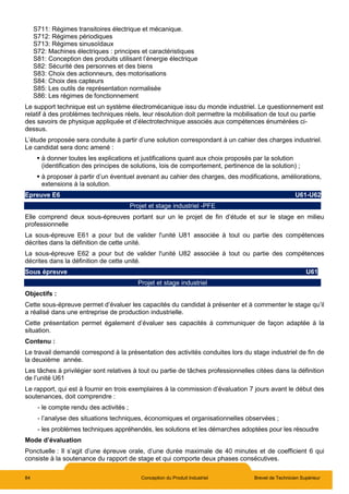 84 Conception du Produit Industriel Brevet de Technicien Supérieur
S711: Régimes transitoires électrique et mécanique.
S712: Régimes périodiques
S713: Régimes sinusoïdaux
S72: Machines électriques : principes et caractéristiques
S81: Conception des produits utilisant l’énergie électrique
S82: Sécurité des personnes et des biens
S83: Choix des actionneurs, des motorisations
S84: Choix des capteurs
S85: Les outils de représentation normalisée
S86: Les régimes de fonctionnement
Le support technique est un système électromécanique issu du monde industriel. Le questionnement est
relatif à des problèmes techniques réels, leur résolution doit permettre la mobilisation de tout ou partie
des savoirs de physique appliquée et d’électrotechnique associés aux compétences énumérées ci-
dessus.
L’étude proposée sera conduite à partir d’une solution correspondant à un cahier des charges industriel.
Le candidat sera donc amené :
 à donner toutes les explications et justifications quant aux choix proposés par la solution
(identification des principes de solutions, lois de comportement, pertinence de la solution) ;
 à proposer à partir d’un éventuel avenant au cahier des charges, des modifications, améliorations,
extensions à la solution.
Epreuve E6 U61-U62
Projet et stage industriel -PFE
Elle comprend deux sous-épreuves portant sur un le projet de fin d’étude et sur le stage en milieu
professionnelle
La sous-épreuve E61 a pour but de valider l'unité U81 associée à tout ou partie des compétences
décrites dans la définition de cette unité.
La sous-épreuve E62 a pour but de valider l'unité U82 associée à tout ou partie des compétences
décrites dans la définition de cette unité.
Sous épreuve U61
Projet et stage industriel
Objectifs :
Cette sous-épreuve permet d’évaluer les capacités du candidat à présenter et à commenter le stage qu’il
a réalisé dans une entreprise de production industrielle.
Cette présentation permet également d’évaluer ses capacités à communiquer de façon adaptée à la
situation.
Contenu :
Le travail demandé correspond à la présentation des activités conduites lors du stage industriel de fin de
la deuxième année.
Les tâches à privilégier sont relatives à tout ou partie de tâches professionnelles citées dans la définition
de l’unité U61
Le rapport, qui est à fournir en trois exemplaires à la commission d’évaluation 7 jours avant le début des
soutenances, doit comprendre :
- le compte rendu des activités ;
- l’analyse des situations techniques, économiques et organisationnelles observées ;
- les problèmes techniques appréhendés, les solutions et les démarches adoptées pour les résoudre
Mode d’évaluation
Ponctuelle : Il s’agit d’une épreuve orale, d’une durée maximale de 40 minutes et de coefficient 6 qui
consiste à la soutenance du rapport de stage et qui comporte deux phases consécutives.
 