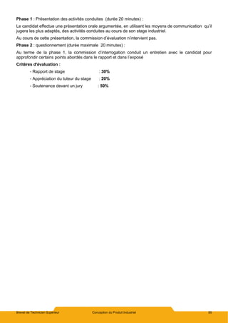Brevet de Technicien Supérieur Conception du Produit Industriel 85
Phase 1 : Présentation des activités conduites (durée 20 minutes) :
Le candidat effectue une présentation orale argumentée, en utilisant les moyens de communication qu’il
jugera les plus adaptés, des activités conduites au cours de son stage industriel.
Au cours de cette présentation, la commission d’évaluation n’intervient pas.
Phase 2 : questionnement (durée maximale 20 minutes) :
Au terme de la phase 1, la commission d’interrogation conduit un entretien avec le candidat pour
approfondir certains points abordés dans le rapport et dans l’exposé
Critères d'évaluation :
- Rapport de stage : 30%
- Appréciation du tuteur du stage : 20%
- Soutenance devant un jury : 50%
 