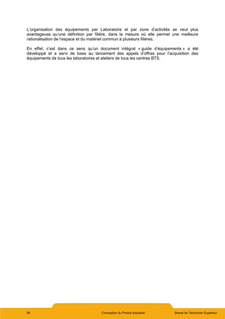 88 Conception du Produit Industriel Brevet de Technicien Supérieur
L’organisation des équipements par Laboratoire et par zone d’activités se veut plus
avantageuse qu’une définition par filière, dans la mesure où elle permet une meilleure
rationalisation de l’espace et du matériel commun à plusieurs filières.
En effet, c’est dans ce sens qu’un document intégral « guide d’équipements » a été
développé et a servi de base au lancement des appels d’offres pour l’acquisition des
équipements de tous les laboratoires et ateliers de tous les centres BTS.
 