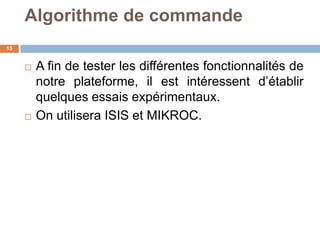 Algorithme de commande
15





A fin de tester les différentes fonctionnalités de
notre plateforme, il est intéressent d’établir
quelques essais expérimentaux.
On utilisera ISIS et MIKROC.

 