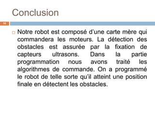 Conclusion
16



Notre robot est composé d’une carte mère qui
commandera les moteurs. La détection des
obstacles est assurée par la fixation de
capteurs
ultrasons.
Dans
la
partie
programmation nous avons traité les
algorithmes de commande. On a programmé
le robot de telle sorte qu’il atteint une position
finale en détectent les obstacles.

 