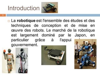 Introduction
3



La robotique est l'ensemble des études et des
techniques de conception et de mise en
œuvre des robots. Le marché de la robotique
est largement dominé par le Japon, en
particulier
grâce
à
l'appui
de
son
gouvernement.

 