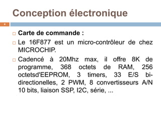 Conception électronique
4






Carte de commande :
Le 16F877 est un micro-contrôleur de chez
MICROCHIP.
Cadencé à 20Mhz max, il offre 8K de
programme, 368 octets de RAM, 256
octetsd'EEPROM, 3 timers, 33 E/S bidirectionelles, 2 PWM, 8 convertisseurs A/N
10 bits, liaison SSP, I2C, série, ...

 