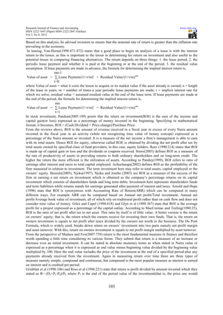 Research Journal of Finance and Accounting                                                                       www.iiste.org
ISSN 2222-1697 (Paper) ISSN 2222-2847 (Online)
Vol 3, No 8, 2012

Based on this analysis, he advised investors to ensure that the nominal rate of return is greater than the inflation rate
prevailing in the economy.
 In leasing, Van-Horne(1998:471-472) states that a good place to begin an analysis of a lease is with the interest
return to the lessor, as this is important to the lessor in determining his return on investment and also useful to the
potential lessee in comparing financing alternatives. The return depends on three things: 1. the lease period, 2. the
periodic lease payment and whether it is paid at the beginning or at the end of the period, 3. the residual value
assumption. If lease payments are made in advance, the formula for determining the implied interest return is,
                     mn-1
 Value of asset = ∑ Lease Payment/(1+r/m)t + Residual Value/(1+r/m)mn
                     t=0
where Value of asset = what it costs the lessor to acquire or its market value if the asset already is owned; n = length
of the lease in years; m = number of times a year periodic lease payments are made; r = implicit interest rate for
which we solve; residual value = assumed residual value at the end of the lease term. If lease payments are made at
the end of the period, the formula for determining the implied interest return is,
                      mn
 Value of asset = ∑ Lease Payment/(1+r/m)t + Residual Value/(1+r/m)mn
                      t=1
In stock investment, Pandian(2005:189) posits that the return on investment(ROI) is the sum of the income and
capital gain(or loss) expressed as a percentage of money invested in the beginning. Specifying in mathematical
format, it becomes, ROI = (Cash Dividend + Price change)/Purchase Price.
From the reviews above, ROI is the amount of revenue received in a fiscal year in excess of every Naira amount
invested in the fiscal year in an activity (while not recognizing time value of money concept) expressed as a
percentage of the Naira amount so invested. It is a measure of the net income a firm’s management is able to earn
with its total assets. Hence ROI for equity, otherwise called ROE is obtained by dividing the net profit after tax by
total assets owned by specified class of fund providers, in this case, equity holders. Rees (1990:214) states that ROI
is made up of capital gain or loss and the dividends or coupons received. Ituwe(2005) defines ROI as a measure of
the rate of productivity of assets in providing returns to both ordinary shareholders and on long-term credit. The
higher the return the more efficient is the utilization of assets. According to Pandey(1999), ROI refers to ratio of
earnings after interest and taxes to total capital employed. Achuchaogu(2002) defines ROI as the profitability of the
firm measured in relation to investment. The term investment here may refer to total assets, capital employed or the
owners’ equity. Ihesiulo(2005), Njoku(1997), Njoku and Jombo (2003) see ROI as a measure of the success of the
firm in earning a net return on investment which is obtained as the company’s percentage returns on its capital
investment which consists of shareholders funds and long term debts. Investment here represents shareholders funds
and term liabilities while returns stands for earnings generated after payment of interest and taxes. Arnold and Hope
(1990) state that ROI is synonymous with Accounting Rate of Return(ARR) which can be computed in many
different ways. For example ARR can be computed based on Annual net profit/Total investment, Annual net
profit/Average book value of investment, all of which rely on traditional profit rather than on cash flow and does not
consider time value of money. Giles and Capel (1994:618) and Glyn et al (1998:367) state that ROI is the average
profit for a project expressed as a percentage of the capital outlay. According to MacCormac and Teeling(1980:25),
ROI is the ratio of net profit after tax to net asset. This ratio by itself is of little value. A better version is the return
on owners’ equity, that is, the return which the owners receive for investing their own funds. That is, the return on
owners investment is equals to net profit after taxes divided by the owners net worth in the business. The Du Pont
Formula, which is widely used, breaks down return on owners’ investment into two parts namely net profit margin
and asset turnover. With this, return on owners investment is equals to net profit margin multiplied by asset turnover.
From the perspective of Madura and Fox(2007:739) return is the most fundamental measure in finance and therefore
worth spending a little time considering its various forms. They submit that return is a measure of an increase or
decrease over an initial investment. It can be stated in absolute monetary terms as when stated in Naira value or
expressed as a percentage when it is expressed as end value minus beginning value divided by the beginning value
multiplied by 100. Here the end value includes the price of the investment at the end of a specified period plus any
payments already received from the investment. Again in measuring return over time there are three types of
measure namely simple, compound and continuous, but compound is the most popular measure as interest is earned
on interest and is credited per period.
Grinblatt et al (1998:106) and Ross et al (1996:221) state that return is profit divided by amount invested which they
stated as R= (D1+P1-P0)/P0 where P1 is the end of the period value of the investment(that is, the price one would


                                                            103
 