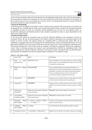 Research Journal of Finance and Accounting                                                                                    www.iiste.org
ISSN 2222-1697 (Paper) ISSN 2222-2847 (Online)
Vol 3, No 8, 2012

receive for the investment at the end of the period), P0 is the beginning of the period value of the investment(that is
the amount paid to acquire the investment), D1 is the cash reward received from the investment over the period. To
them, return on asset is same as accounting rate of return, which is accounting profit earned on a project divided by
the amount invested to acquire the project’s assets.
3. Research Methodology
Archival research was engaged in this study in order to find the correct position of the term return on investment and
its appropriate uses. Journals and text books were consulted and opinions there in noted. From the general opinions
we segregate the types of return on investment and the appropriate uses of each. For the empirical results, we
summed the capital gain and dividend yields of each company to generate the return to equity shareholders in the
banks used as subject banks.
4. Results and Discussions
At the end of the search, the researcher came up with the following definitions and conceptions of return on
investment. ROI is the ratio of money gained or lost whether realized or unrealized on an investment relative to the
amount of money invested. The general formula for computing ROI is income/invested capital. ROI can be
computed on a company-wide basis by dividing the Net operating income, which is earning before interest, taxes and
depreciation (EBITD) by the sum of gross fixed assets and net current assets, which constitute the operating assets.
This measure indicates how well on the overall, the company is utilizing its investments. ROI can be computed on
owners’ basis by dividing earnings after interest, taxes and depreciation (EAITD) by shareholders funds. This
measure indicates how well the company is utilizing its investments in equity. Calculated in this way, ROI provides a
good indicator of profitability that can be compared against competitors or an industry average.

Table 4.1: The Types of ROI
      Types of ROI              Model                                    Interpretation

1.    Return   on   Capital     EBITD/(GFA+NCA)                          From the perspective of the entire business as a whole. Earnings
      Employed (ROCE)                                                    before Interest, taxes and Depreciation divided by Gross Fixed
                                                                         Asset plus the net current asset

2.    Return on        Equity   Net Profit/SHF                           return on capital employed by the ordinary shareholders. net
      (ROE)                                                              profit after tax for a given period expressed as a percentage of the
                                                                         shareholders’ investment in the business during the given period.
                                                                         Here we are looking at the rate of return on how much was
                                                                         invested by the ordinary shareholders in the business

3.    Dividend yield            DPS/MPPS                                 measures the rate of return that goes into the pockets of equity
                                                                         investors based on dividend income and market price.

4.    Earnings yield            EPS/MPPS                                 measure the rate of return that goes into the coffer of equity
                                                                         portfolio in the entire firm based on earnings income and market
                                                                         price

5.    Holding Period            Ending Value of Investment/ Beginning    Measures wealth creation capacity of an investment
      Return(HPR)               Value of Investment

6.    Annual Holding            [Ending Value of Investment/ Beginning   Measures the Annual Yields of investment
      PeriodReturn(AHPR)        Value of Investment] -1

7.    Geometric Mean            [(1+ AHPR 1)(1+ AHPR2)(1+ AHPR3)---      The nth root of the product of one plus the Annual holding period
      rate of return            -------(1+ AHPRn)]1/n – 1                return for n years minus one

8.    Arithmetic Mean           [Σ AHPR]/n                               sum of the Annual Yields divided by the number of years(n).
      rate of return

9.    Nominal Rate of return    (1 + Real Rate)(1 + Inflation Rate) -1   Measures the rate that has to be earned to take care of earnings




                                                                   104
 