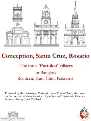 Presented by the Embassy of Portugal , from 8th to 11th December 2011,
on the occasion of the celebration of 500 Years of Diplomatic Relations
between Portugal and Thailand.
Conception, Santa Cruz, Rosario
The three 'Portuket' villages
in Bangkok
(Samsen, Kudi Chin, Kalawar)
 