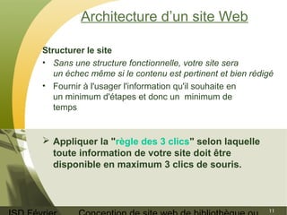 ISD Février 
Conception de site web de bibliothèque ou 
11 
Architecture d’un site Web 
Structurer le site 
• Sans une structure fonctionnelle, votre site sera 
un échec même si le contenu est pertinent et bien rédigé 
• Fournir à l'usager l'information qu'il souhaite en 
un minimum d'étapes et donc un minimum de 
temps 
 Appliquer la "règle des 3 clics" selon laquelle 
toute information de votre site doit être 
disponible en maximum 3 clics de souris. 
 