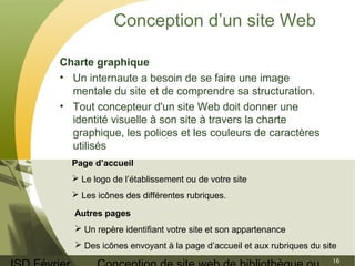 ISD Février 
Conception de site web de bibliothèque ou 
16 
Conception d’un site Web 
Charte graphique 
• Un internaute a besoin de se faire une image 
mentale du site et de comprendre sa structuration. 
• Tout concepteur d'un site Web doit donner une 
identité visuelle à son site à travers la charte 
graphique, les polices et les couleurs de caractères 
utilisés 
Page d’accueil 
 Le logo de l’établissement ou de votre site 
 Les icônes des différentes rubriques. 
Autres pages 
 Un repère identifiant votre site et son appartenance 
 Des icônes envoyant à la page d’accueil et aux rubriques du site 
 