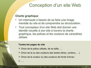ISD Février 
Conception de site web de bibliothèque ou 
17 
Conception d’un site Web 
Charte graphique 
• Un internaute a besoin de se faire une image 
mentale du site et de comprendre sa structuration. 
• Tout concepteur d'un site Web doit donner une 
identité visuelle à son site à travers la charte 
graphique, les polices et les couleurs de caractères 
utilisés 
Toutes les pages du site 
 Choix de la police utilisée, de sa taille, … 
 Choix de la ou des couleurs des textes (titres, contenu, …) 
 Choix de la couleur ou des couleurs de fonds d’écran 
….. 
 