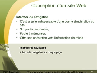 ISD Février 
Conception de site web de bibliothèque ou 
18 
Conception d’un site Web 
Interface de navigation 
• C’est la suite indispensable d'une bonne structuration du 
site. 
• Simple à comprendre, 
• Facile à mémoriser, 
• Offre une orientation vers l'information cherchée 
Interface de navigation 
 barre de navigation sur chaque page 
 