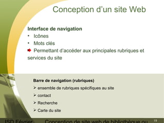 ISD Février 
Conception de site web de bibliothèque ou 
19 
Conception d’un site Web 
Interface de navigation 
• Icônes 
• Mots clés 
Permettant d’accéder aux principales rubriques et 
services du site 
Barre de navigation (rubriques) 
 ensemble de rubriques spécifiques au site 
 contact 
 Recherche 
 Carte du site 
 