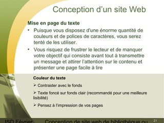 ISD Février 
Conception de site web de bibliothèque ou 
21 
Conception d’un site Web 
Mise en page du texte 
• Puisque vous disposez d'une énorme quantité de 
couleurs et de polices de caractères, vous serez 
tenté de les utiliser. 
• Vous risquez de frustrer le lecteur et de manquer 
votre objectif qui consiste avant tout à transmettre 
un message et attirer l’attention sur le contenu et 
présenter une page facile à lire 
Couleur du texte 
 Contraster avec le fonds 
 Texte foncé sur fonds clair (recommandé pour une meilleure 
lisibilité) 
 Pensez à l’impression de vos pages 
 