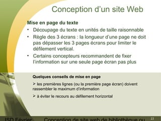 ISD Février 
Conception de site web de bibliothèque ou 
22 
Conception d’un site Web 
Mise en page du texte 
• Découpage du texte en unités de taille raisonnable 
• Règle des 3 écrans : la longueur d’une page ne doit 
pas dépasser les 3 pages écrans pour limiter le 
défilement vertical. 
• Certains concepteurs recommandent de fixer 
l’information sur une seule page écran pas plus 
Quelques conseils de mise en page 
 les premières lignes (ou la première page écran) doivent 
rassembler le maximum d’information 
 à éviter le recours au défilement horizontal 
