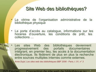 ISD Février 
Conception de site web de bibliothèque ou 
3 
SSiittee WWeebb ddeess bbiibblliiootthhèèqquueess?? 
• La vitrine de l’organisation administrative de la 
bibliothèque physique 
• La porte d’accès au catalogue, informations sur les 
horaires d’ouverture, les conditions de prêt, les 
collections … 
• Les sites Web des bibliothèques deviennent 
progressivement des portails documentaires 
intégrant, en premier lieu, les accès à la documentation 
électronique. Ils fédèrent de plus en plus la recherche 
entre sources multiples internes comme externes. 
Anne Dujol, Les sites web des bibliothèques BBF 2006 - Paris, t. 51, n° 3 
 