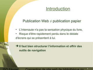 ISD Février 
Conception de site web de bibliothèque ou 
4 
Introduction 
Publication Web ≠ publication papier 
• L'internaute n'a pas la sensation physique du livre, 
• Risque d'être rapidement perdu dans le dédale 
d'écrans qui se présentent à lui. 
Il faut bien structurer l‘information et offrir des 
outils de navigation 
 