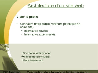 ISD Février 
Conception de site web de bibliothèque ou 
7 
Architecture d’un site web 
Cibler le public 
• Connaître notre public (visiteurs potentiels de 
notre site) 
• Internautes novices 
• Internautes expérimentés 
Contenu rédactionnel 
Présentation visuelle 
fonctionnement 
 