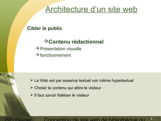 ISD Février 
Conception de site web de bibliothèque ou 
8 
Architecture d’un site web 
Cibler le public 
Contenu rédactionnel 
Présentation visuelle 
fonctionnement 
 Le Web est par essence textuel voir même hypertextuel 
 Choisir le contenu qui attire le visiteur 
 Il faut savoir fidéliser le visiteur 
 