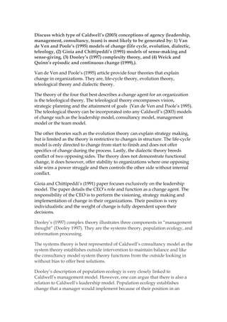©
SMART Leadership Consulting
a SMART way of doing business
May 28, 2014
Daryl Horney
SMART Leadership Consulting
Discuss which type of Caldwell’s (2003) conceptions of
agency (leadership, management, consultancy, team) is
most likely to be generated by: 1) Van de Ven and
Poole’s (1995) models of change (life cycle, evolution,
dialectic, teleology, (2) Gioia and Chittipeddi’s (1991)
models of sense-making and sense-giving, (3) Dooley’s
(1997) complexity theory, and (4) Weick and Quinn’s
episodic and continuous change (1999),).
Van de Ven and Poole’s (1995) article provide four theories that explain
change in organizations. They are, life-cycle theory, evolution theory,
teleological theory and dialectic theory.
The theory of the four that best describes a change agent for an organization
is the teleological theory. The teleological theory encompasses vision,
strategic planning and the attainment of goals (Van de Ven and Poole’s 1995).
The teleological theory can be incorporated into any Caldwell’s (2003) models
of change such as the leadership model, consultancy model, management
model or the team model.
The other theories such as the evolution theory can explain strategy making,
but is limited as the theory is restrictive to changes in structure. The life-cycle
model is only directed to change from start to finish and does not offer
specifics of change during the process. Lastly, the dialectic theory breeds
conflict of two opposing sides. The theory does not demonstrate functional
change, it does however, offer stability to organizations where one opposing
 