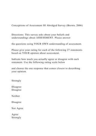 Conceptions of Assessment III Abridged Survey (Brown, 2006)
Directions: This survey asks about your beliefs and
understandings about ASSESSMENT. Please answer
the questions using YOUR OWN understanding of assessment.
Please give your rating for each of the following 27 statements
based on YOUR opinion about assessment.
Indicate how much you actually agree or disagree with each
statement. Use the following rating scale below
and choose the one response that comes closest to describing
your opinion.
Strongly
Disagree
Disagree
Neither
Disagree
Nor Agree
Agree
Strongly
 