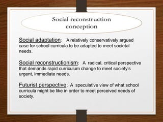 Social adaptation: A relatively conservatively argued
case for school curricula to be adapted to meet societal
needs.
Social reconstructionism: A radical, critical perspective
that demands rapid curriculum change to meet society’s
urgent, immediate needs.
Futurist perspective: A speculative view of what school
curricula might be like in order to meet perceived needs of
society.
 