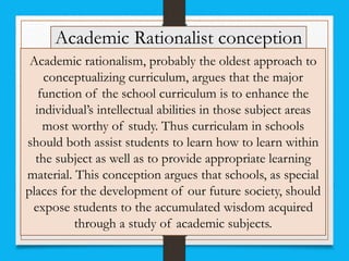 Academic Rationalist conception
Academic rationalism, probably the oldest approach to
conceptualizing curriculum, argues that the major
function of the school curriculum is to enhance the
individual’s intellectual abilities in those subject areas
most worthy of study. Thus curriculam in schools
should both assist students to learn how to learn within
the subject as well as to provide appropriate learning
material. This conception argues that schools, as special
places for the development of our future society, should
expose students to the accumulated wisdom acquired
through a study of academic subjects.
 