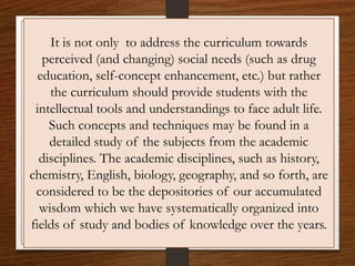 It is not only to address the curriculum towards
perceived (and changing) social needs (such as drug
education, self-concept enhancement, etc.) but rather
the curriculum should provide students with the
intellectual tools and understandings to face adult life.
Such concepts and techniques may be found in a
detailed study of the subjects from the academic
disciplines. The academic disciplines, such as history,
chemistry, English, biology, geography, and so forth, are
considered to be the depositories of our accumulated
wisdom which we have systematically organized into
fields of study and bodies of knowledge over the years.
 