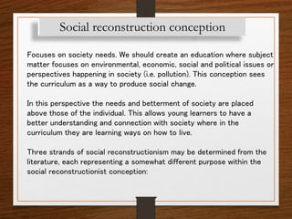 Social reconstruction conception
Focuses on society needs. We should create an education where subject
matter focuses on environmental, economic, social and political issues or
perspectives happening in society (i.e. pollution). This conception sees
the curriculum as a way to produce social change.
In this perspective the needs and betterment of society are placed
above those of the individual. This allows young learners to have a
better understanding and connection with society where in the
curriculum they are learning ways on how to live.
Three strands of social reconstructionism may be determined from the
literature, each representing a somewhat different purpose within the
social reconstructionist conception:
 