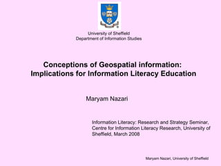 Conceptions of Geospatial information:  Implications for Information Literacy Education Maryam Nazari  University of Sheffield Department of Information Studies Information Literacy: Research and Strategy Seminar, Centre for Information Literacy Research, University of Sheffield, March 2008 