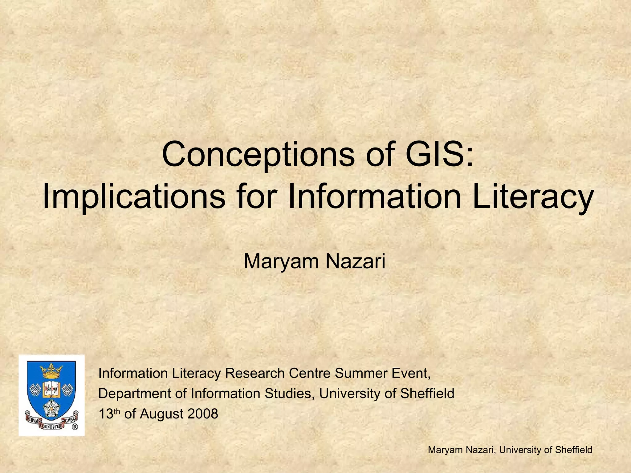Conceptions of GIS: Implications for Information Literacy Maryam Nazari Maryam Nazari, University of Sheffield Information Literacy Research Centre Summer Event,  Department of Information Studies, University of Sheffield 13 th  of August 2008 