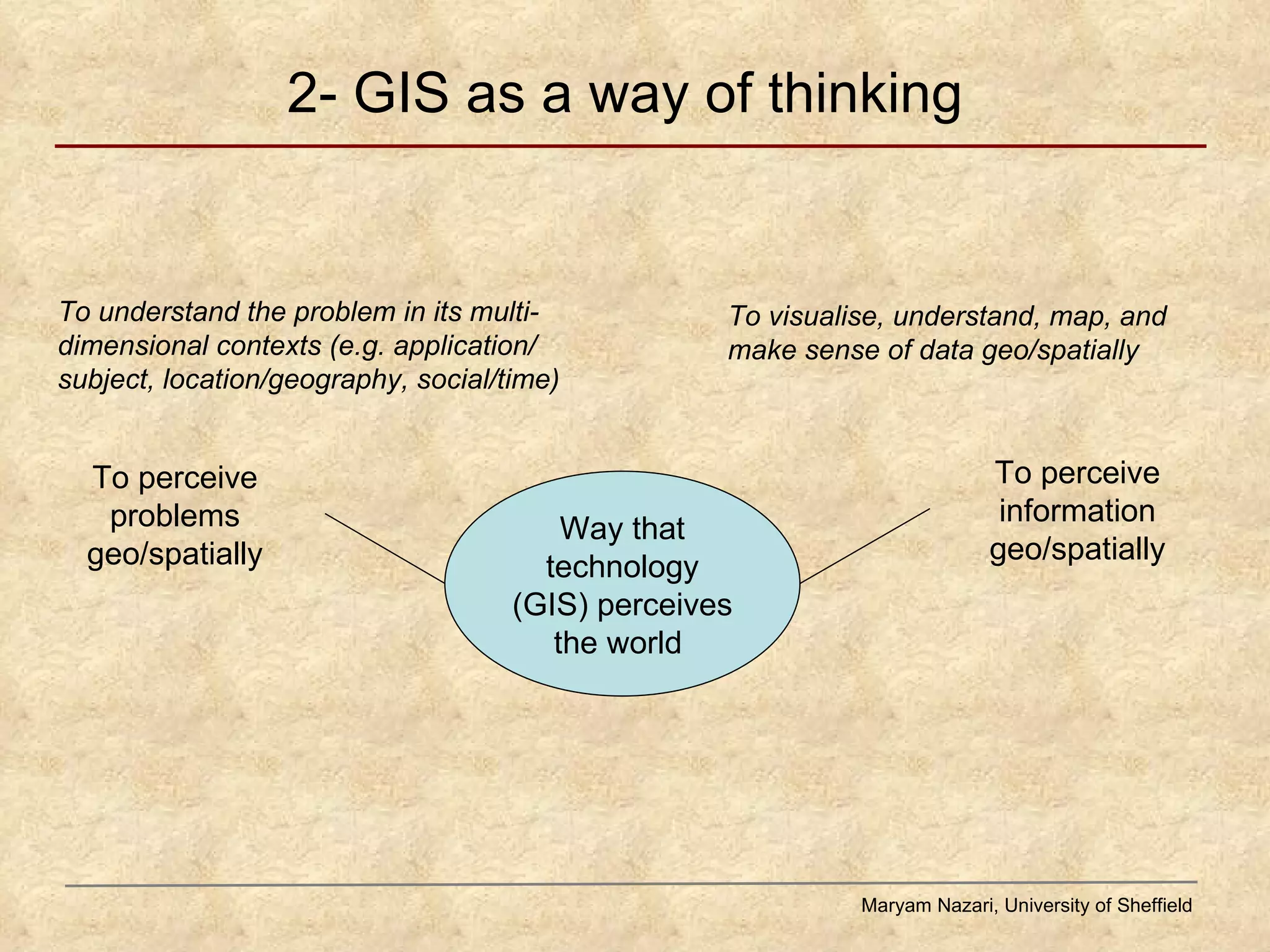 2- GIS as a way of thinking Maryam Nazari, University of Sheffield Way that technology (GIS) perceives the world  To perceive problems geo/spatially To perceive information geo/spatially To visualise, understand, map, and make sense of data geo/spatially To understand the problem in its multi-dimensional contexts (e.g. application/ subject, location/geography, social/time) 