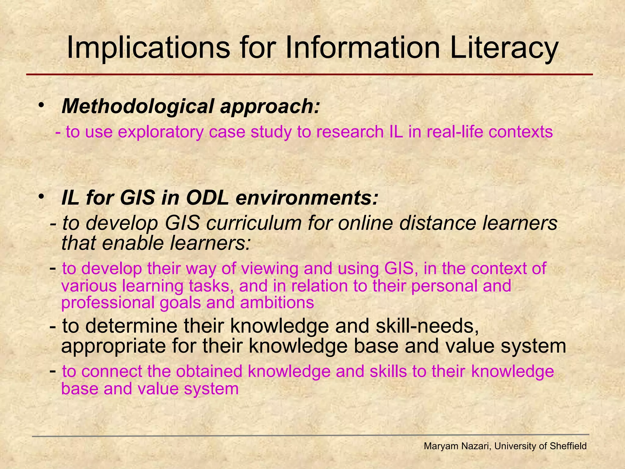 Implications for Information Literacy Methodological approach:  - to use exploratory case study to research IL in real-life contexts IL for GIS in ODL environments:  - to develop GIS curriculum for online distance learners that enable learners: -  to develop their way of viewing and using GIS, in the context of various learning tasks, and in relation to their personal and professional goals and ambitions - to determine their knowledge and skill-needs, appropriate for their knowledge base and value system -  to connect the obtained knowledge and skills to their   knowledge base and value system Maryam Nazari, University of Sheffield 