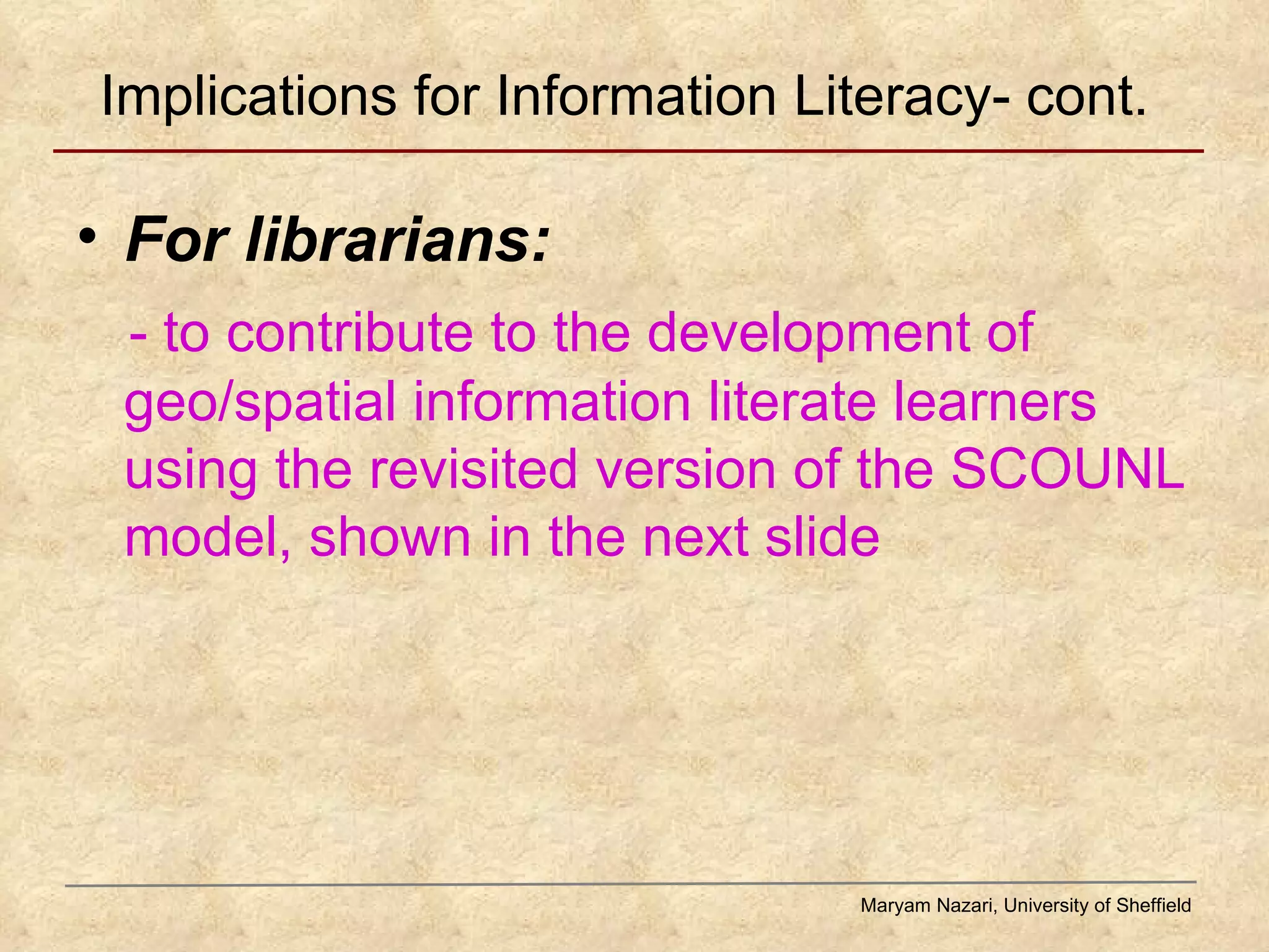 Implications for Information Literacy- cont. For librarians:  - to contribute to the development of geo/spatial information literate learners using the revisited version of the SCOUNL model, shown in the next slide  Maryam Nazari, University of Sheffield 