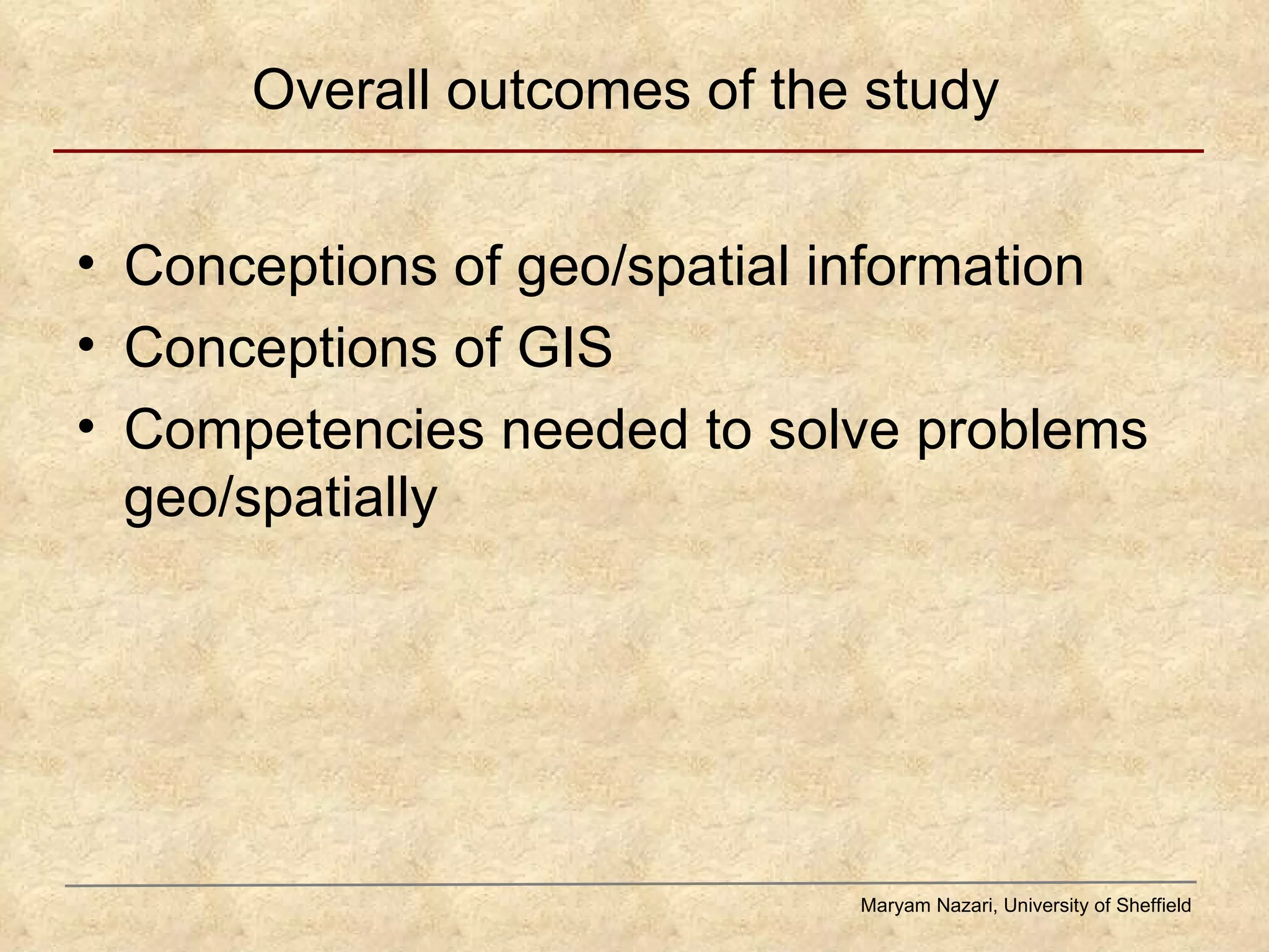 Overall outcomes of the study Conceptions of geo/spatial information Conceptions of GIS Competencies needed to solve problems geo/spatially Maryam Nazari, University of Sheffield 
