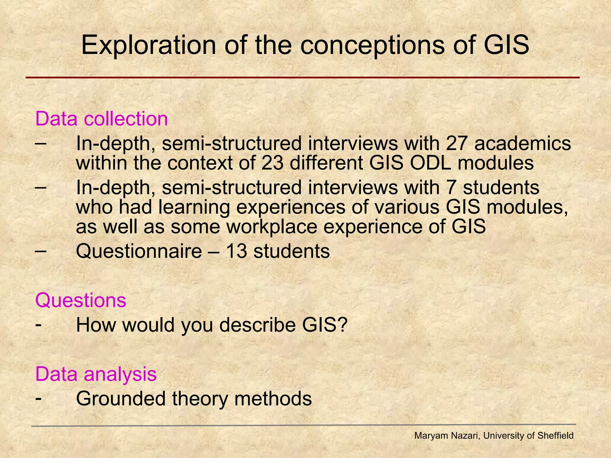 Exploration of the conceptions of GIS Data collection In-depth, semi-structured interviews with 27 academics within the context of 23 different GIS ODL modules In-depth, semi-structured interviews with 7 students who had learning experiences of various GIS modules, as well as some workplace experience of GIS Questionnaire – 13 students Questions How would you describe GIS?  Data analysis Grounded theory methods Maryam Nazari, University of Sheffield 