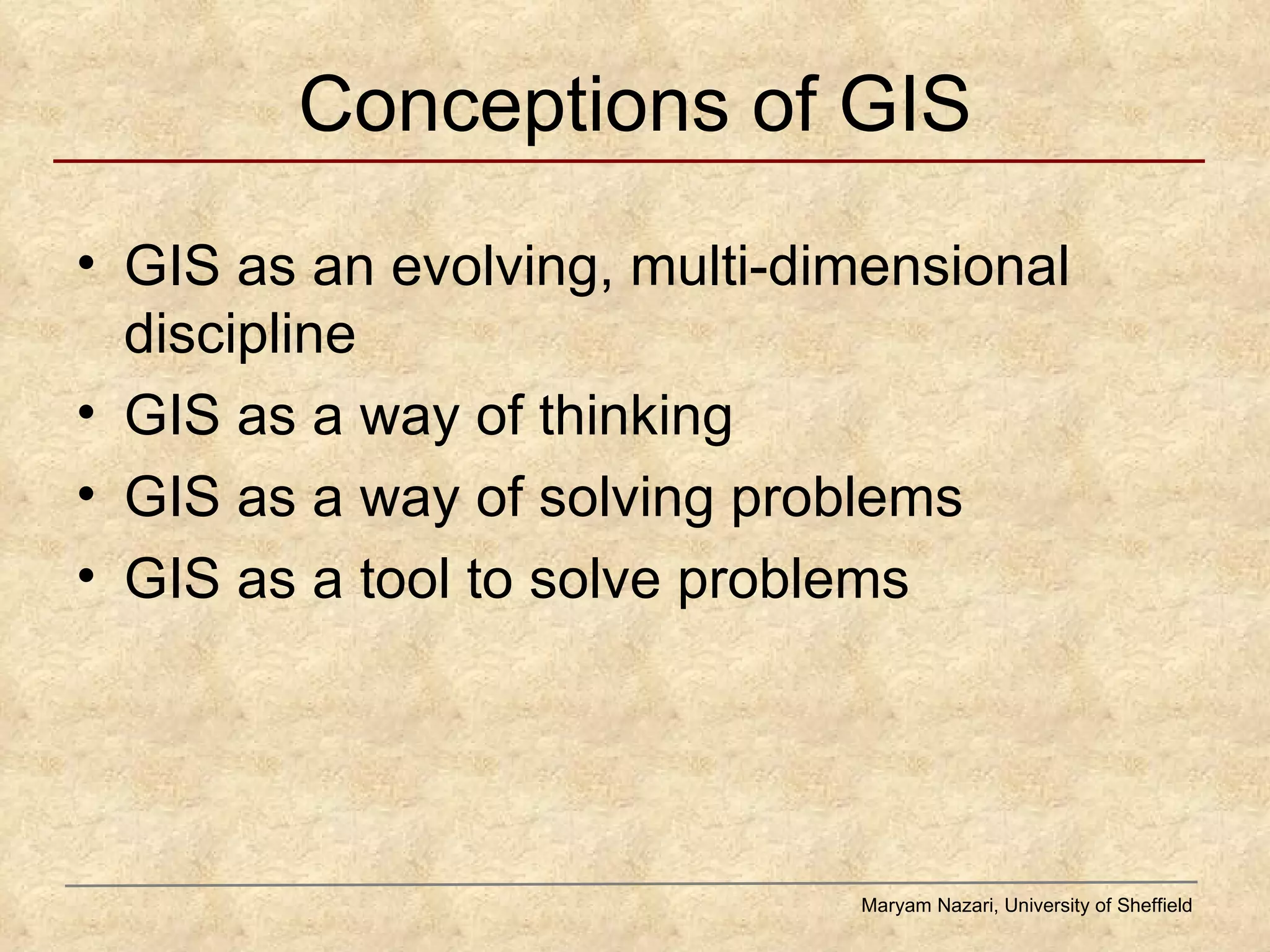 Conceptions of GIS GIS as an evolving, multi-dimensional discipline GIS as a way of thinking GIS as a way of solving problems GIS as a tool to solve problems Maryam Nazari, University of Sheffield 