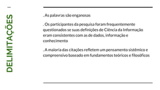 DELIMITAÇÕES
. As palavras são enganosas
. Os participantes da pesquisa foram frequentemente
questionados se suas definições de Ciência da Informação
eram consistentes com as de dados, informação e
conhecimento
. A maioria das citações refletem um pensamento sistêmico e
compreensivo baseado em fundamentos teóricos e filosóficos
 