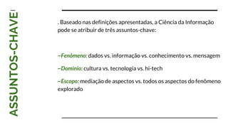 ASSUNTOS-CHAVE
. Baseado nas definições apresentadas, a Ciência da Informação
pode se atribuir de três assuntos-chave:
~Fenômeno: dados vs. informação vs. conhecimento vs. mensagem
~Domínio: cultura vs. tecnologia vs. hi-tech
~Escopo: mediação de aspectos vs. todos os aspectos do fenômeno
explorado
 