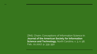 ZINS, Chaim. Conceptions of Information Science In:
Journal of the American Society for Information
Science and Technology, North Carolina, v. 3, n. 58,
Feb., 01 2007. p. 335-350
 