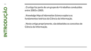 INTRODUÇÃO . O artigo faz parte de um grupo de 4 trabalhos conduzidos
entre 2003 e 2005.
. Knowledge Map of Information Science explora os
fundamentos teóricos da Ciência da Informação.
. Neste artigo propriamente, são debatidos os conceitos de
Ciência da Informação.
 