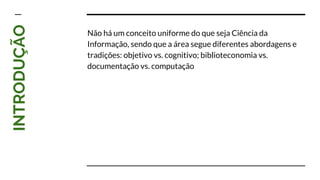 INTRODUÇÃO
Não há um conceito uniforme do que seja Ciência da
Informação, sendo que a área segue diferentes abordagens e
tradições: objetivo vs. cognitivo; biblioteconomia vs.
documentação vs. computação
 